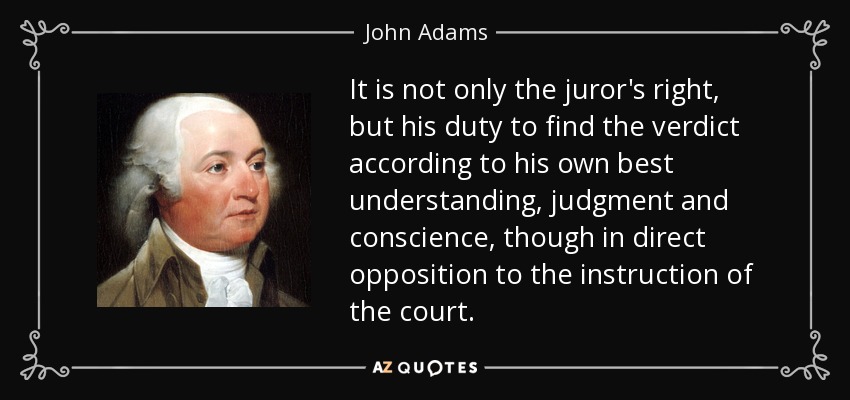 It is not only the juror's right, but his duty to find the verdict according to his own best understanding, judgment and conscience, though in direct opposition to the instruction of the court. - John Adams