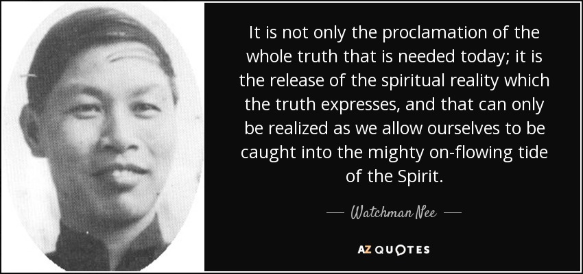It is not only the proclamation of the whole truth that is needed today; it is the release of the spiritual reality which the truth expresses, and that can only be realized as we allow ourselves to be caught into the mighty on-flowing tide of the Spirit. - Watchman Nee