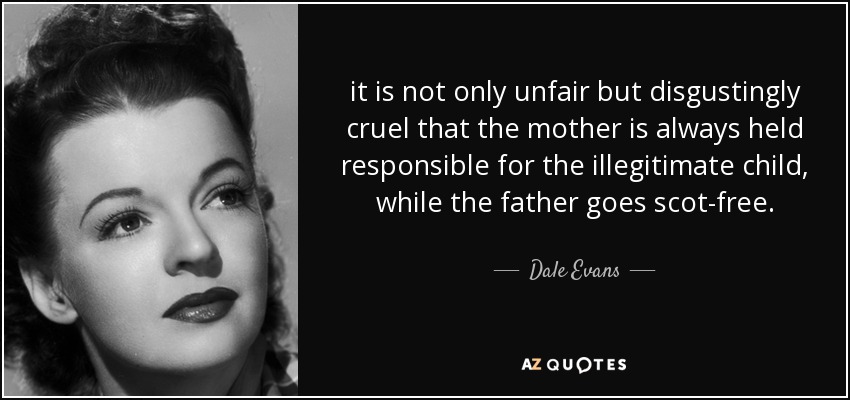 it is not only unfair but disgustingly cruel that the mother is always held responsible for the illegitimate child, while the father goes scot-free. - Dale Evans