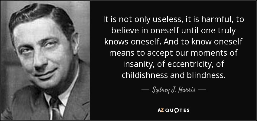 It is not only useless, it is harmful, to believe in oneself until one truly knows oneself. And to know oneself means to accept our moments of insanity, of eccentricity, of childishness and blindness. - Sydney J. Harris