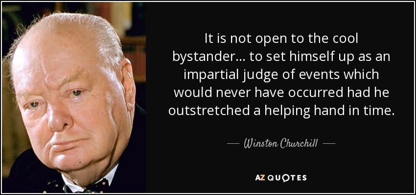 It is not open to the cool bystander . . . to set himself up as an impartial judge of events which would never have occurred had he outstretched a helping hand in time. - Winston Churchill