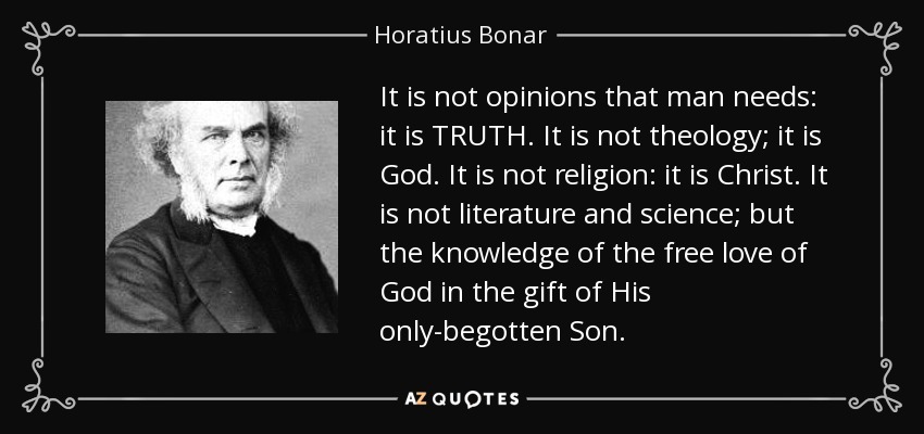 It is not opinions that man needs: it is TRUTH. It is not theology; it is God. It is not religion: it is Christ. It is not literature and science; but the knowledge of the free love of God in the gift of His only-begotten Son. - Horatius Bonar