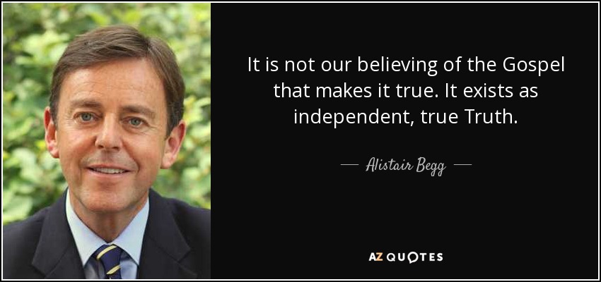 It is not our believing of the Gospel that makes it true. It exists as independent, true Truth. - Alistair Begg