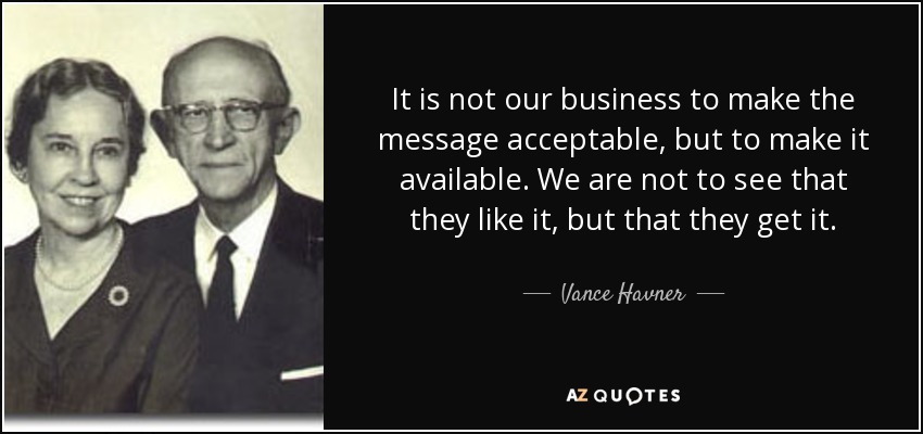 It is not our business to make the message acceptable, but to make it available. We are not to see that they like it, but that they get it. - Vance Havner