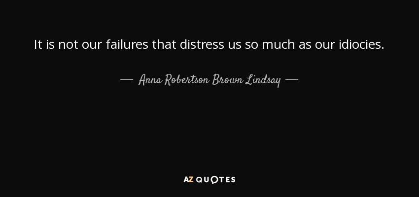 It is not our failures that distress us so much as our idiocies. - Anna Robertson Brown Lindsay