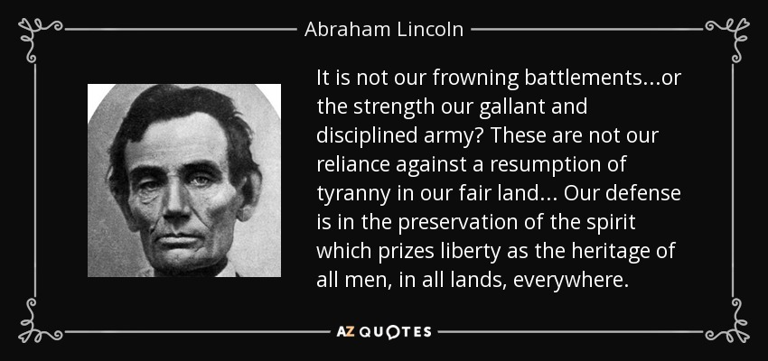 It is not our frowning battlements...or the strength our gallant and disciplined army? These are not our reliance against a resumption of tyranny in our fair land... Our defense is in the preservation of the spirit which prizes liberty as the heritage of all men, in all lands, everywhere. - Abraham Lincoln
