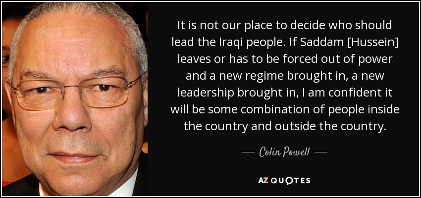 It is not our place to decide who should lead the Iraqi people. If Saddam [Hussein] leaves or has to be forced out of power and a new regime brought in, a new leadership brought in, I am confident it will be some combination of people inside the country and outside the country. - Colin Powell