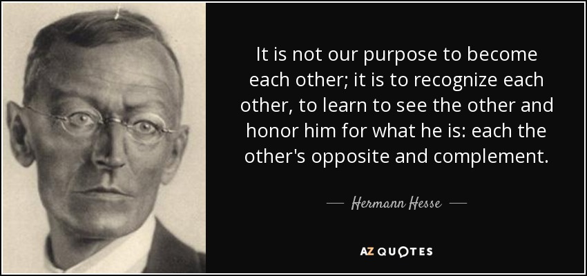 It is not our purpose to become each other; it is to recognize each other, to learn to see the other and honor him for what he is: each the other's opposite and complement. - Hermann Hesse