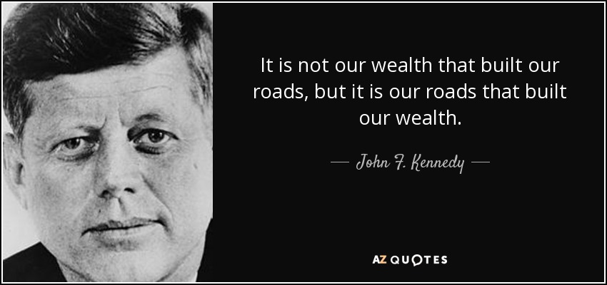It is not our wealth that built our roads, but it is our roads that built our wealth. - John F. Kennedy