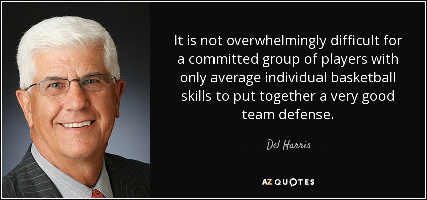 It is not overwhelmingly difficult for a committed group of players with only average individual basketball skills to put together a very good team defense. - Del Harris