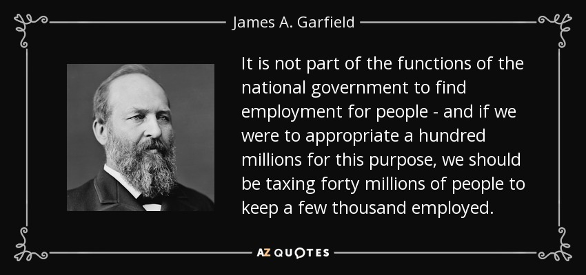 It is not part of the functions of the national government to find employment for people - and if we were to appropriate a hundred millions for this purpose, we should be taxing forty millions of people to keep a few thousand employed. - James A. Garfield