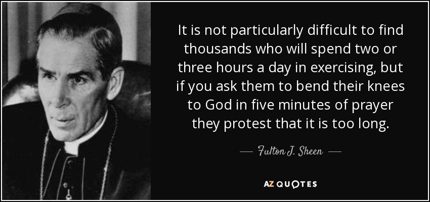 It is not particularly difficult to find thousands who will spend two or three hours a day in exercising, but if you ask them to bend their knees to God in five minutes of prayer they protest that it is too long. - Fulton J. Sheen