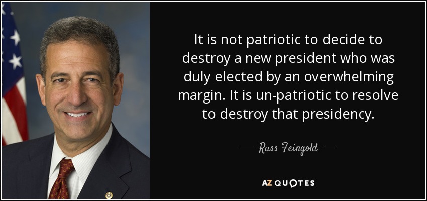 It is not patriotic to decide to destroy a new president who was duly elected by an overwhelming margin. It is un-patriotic to resolve to destroy that presidency. - Russ Feingold