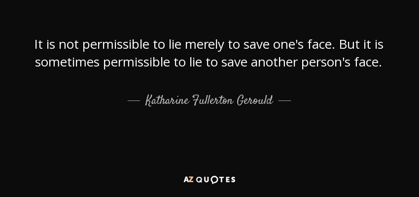 It is not permissible to lie merely to save one's face. But it is sometimes permissible to lie to save another person's face. - Katharine Fullerton Gerould