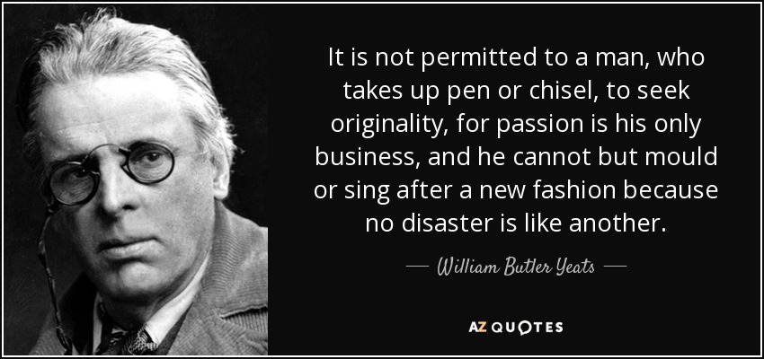 It is not permitted to a man, who takes up pen or chisel, to seek originality, for passion is his only business, and he cannot but mould or sing after a new fashion because no disaster is like another. - William Butler Yeats