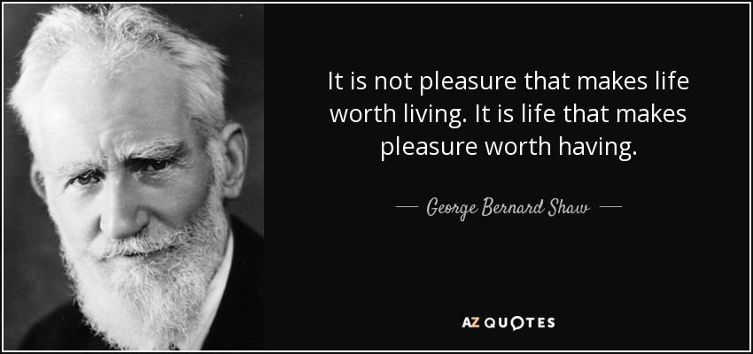 It is not pleasure that makes life worth living. It is life that makes pleasure worth having. - George Bernard Shaw