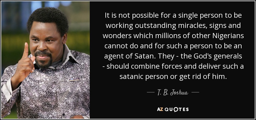 It is not possible for a single person to be working outstanding miracles, signs and wonders which millions of other Nigerians cannot do and for such a person to be an agent of Satan. They - the God's generals - should combine forces and deliver such a satanic person or get rid of him. - T. B. Joshua