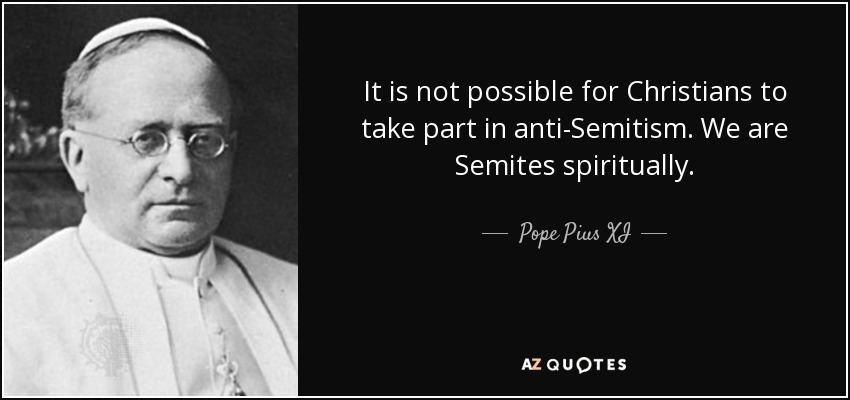 It is not possible for Christians to take part in anti-Semitism. We are Semites spiritually. - Pope Pius XI