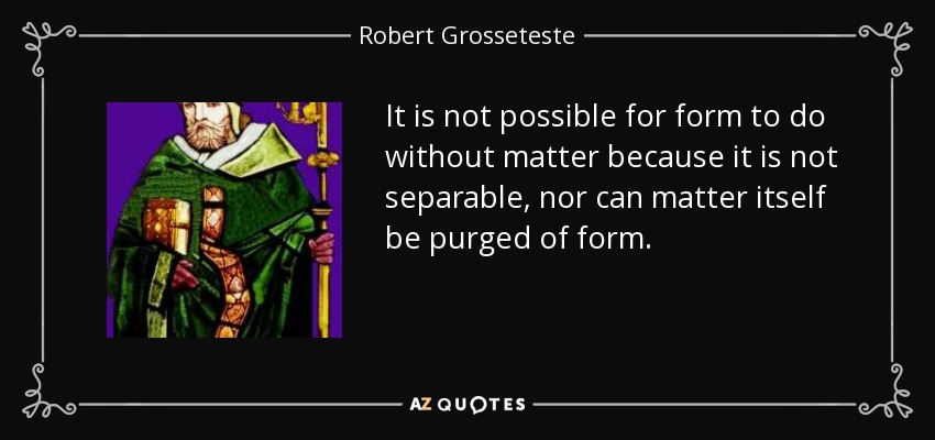 It is not possible for form to do without matter because it is not separable, nor can matter itself be purged of form. - Robert Grosseteste