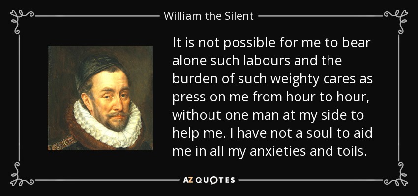 It is not possible for me to bear alone such labours and the burden of such weighty cares as press on me from hour to hour, without one man at my side to help me. I have not a soul to aid me in all my anxieties and toils. - William the Silent