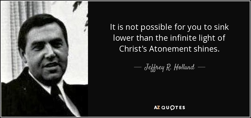 It is not possible for you to sink lower than the infinite light of Christ's Atonement shines. - Jeffrey R. Holland