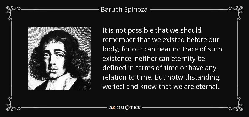 It is not possible that we should remember that we existed before our body, for our can bear no trace of such existence, neither can eternity be defined in terms of time or have any relation to time. But notwithstanding, we feel and know that we are eternal. - Baruch Spinoza