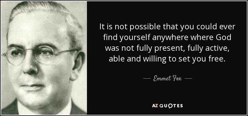 It is not possible that you could ever find yourself anywhere where God was not fully present, fully active, able and willing to set you free. - Emmet Fox