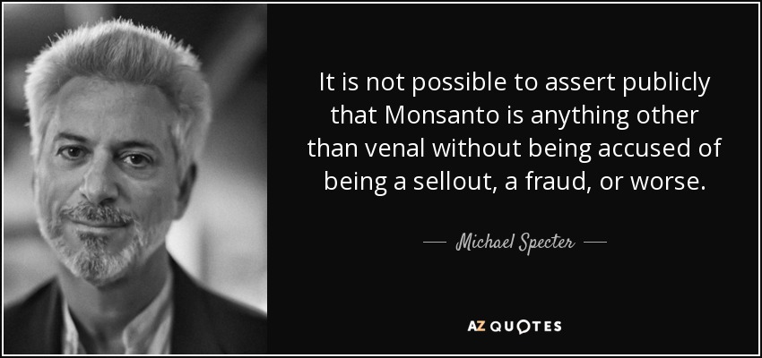 It is not possible to assert publicly that Monsanto is anything other than venal without being accused of being a sellout, a fraud, or worse. - Michael Specter