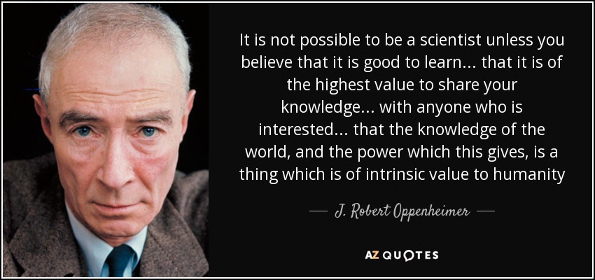 It is not possible to be a scientist unless you believe that it is good to learn... that it is of the highest value to share your knowledge... with anyone who is interested... that the knowledge of the world, and the power which this gives, is a thing which is of intrinsic value to humanity - J. Robert Oppenheimer