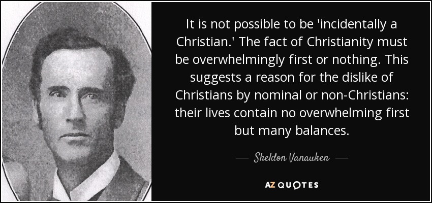 It is not possible to be 'incidentally a Christian.' The fact of Christianity must be overwhelmingly first or nothing. This suggests a reason for the dislike of Christians by nominal or non-Christians: their lives contain no overwhelming first but many balances. - Sheldon Vanauken