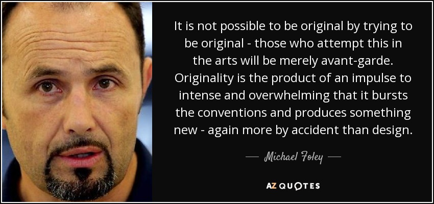 It is not possible to be original by trying to be original - those who attempt this in the arts will be merely avant-garde. Originality is the product of an impulse to intense and overwhelming that it bursts the conventions and produces something new - again more by accident than design. - Michael Foley