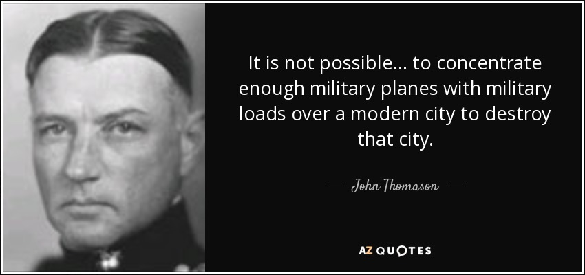 It is not possible . . . to concentrate enough military planes with military loads over a modern city to destroy that city. - John Thomason