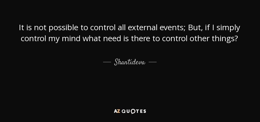It is not possible to control all external events; But, if I simply control my mind what need is there to control other things? - Shantideva