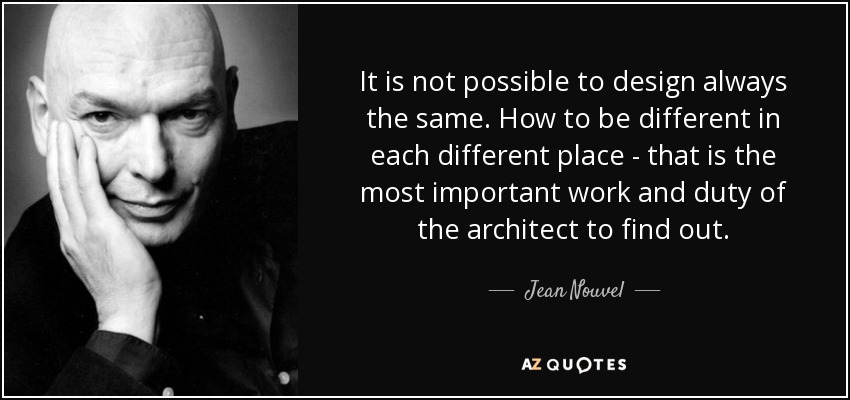 It is not possible to design always the same. How to be different in each different place - that is the most important work and duty of the architect to find out. - Jean Nouvel