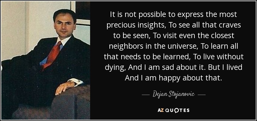 It is not possible to express the most precious insights, To see all that craves to be seen, To visit even the closest neighbors in the universe, To learn all that needs to be learned, To live without dying, And I am sad about it. But I lived And I am happy about that. - Dejan Stojanovic