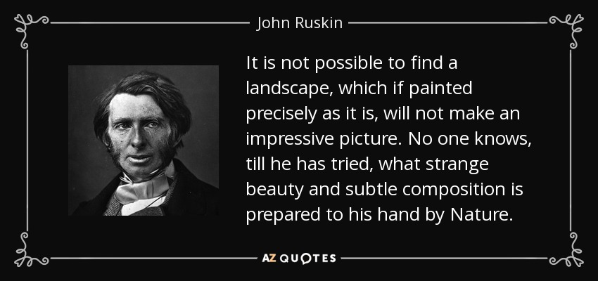It is not possible to find a landscape, which if painted precisely as it is, will not make an impressive picture. No one knows, till he has tried, what strange beauty and subtle composition is prepared to his hand by Nature. - John Ruskin