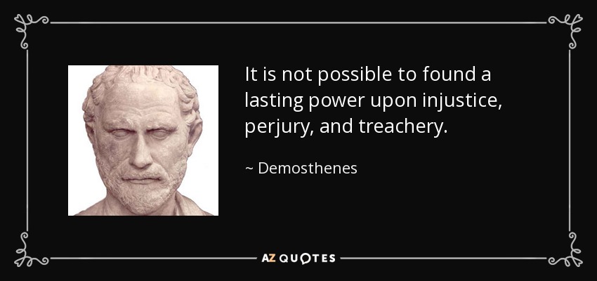 It is not possible to found a lasting power upon injustice, perjury, and treachery. - Demosthenes