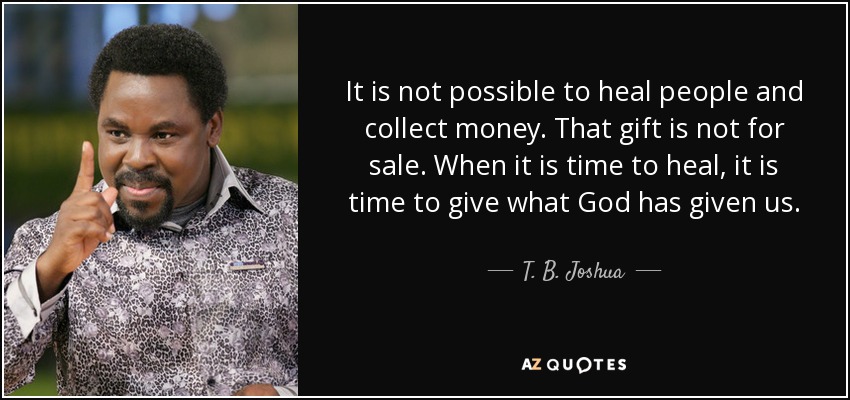 It is not possible to heal people and collect money. That gift is not for sale. When it is time to heal, it is time to give what God has given us. - T. B. Joshua
