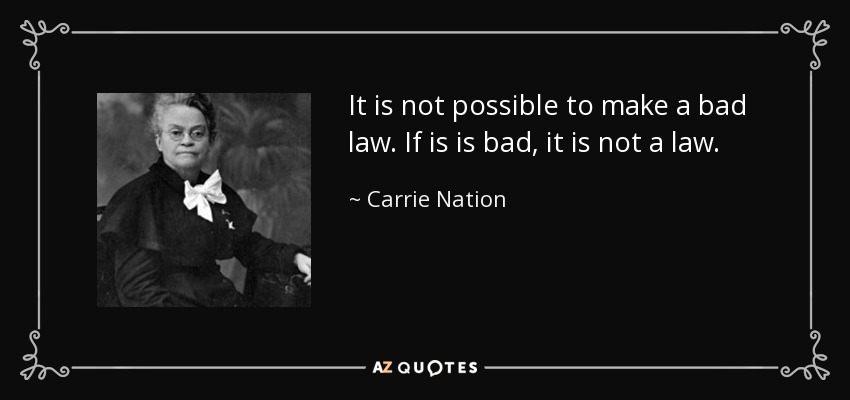 It is not possible to make a bad law. If is is bad, it is not a law. - Carrie Nation