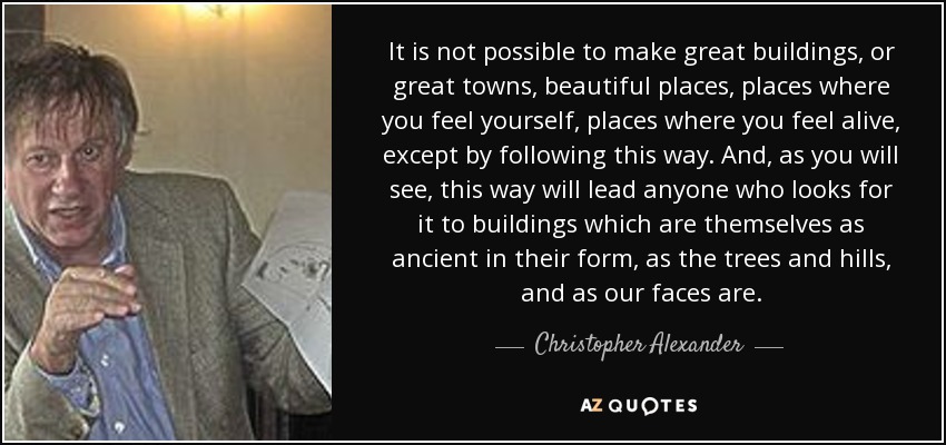 It is not possible to make great buildings, or great towns, beautiful places, places where you feel yourself, places where you feel alive, except by following this way. And, as you will see, this way will lead anyone who looks for it to buildings which are themselves as ancient in their form, as the trees and hills, and as our faces are. - Christopher Alexander