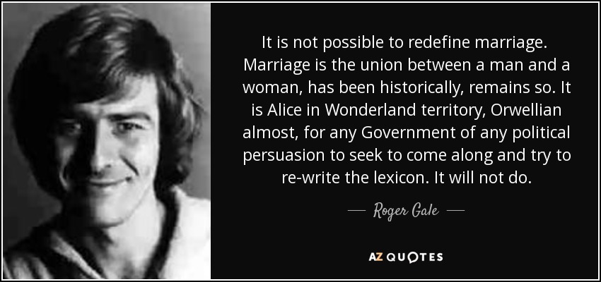 It is not possible to redefine marriage. Marriage is the union between a man and a woman, has been historically, remains so. It is Alice in Wonderland territory, Orwellian almost, for any Government of any political persuasion to seek to come along and try to re-write the lexicon. It will not do. - Roger Gale