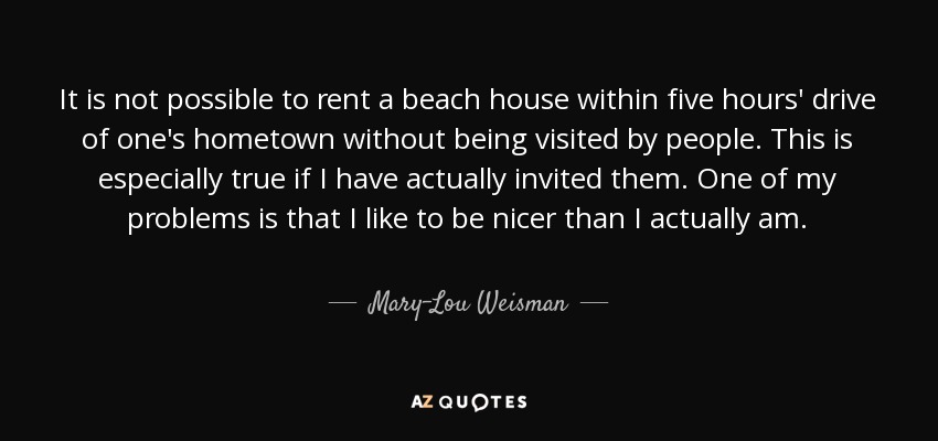 It is not possible to rent a beach house within five hours' drive of one's hometown without being visited by people. This is especially true if I have actually invited them. One of my problems is that I like to be nicer than I actually am. - Mary-Lou Weisman