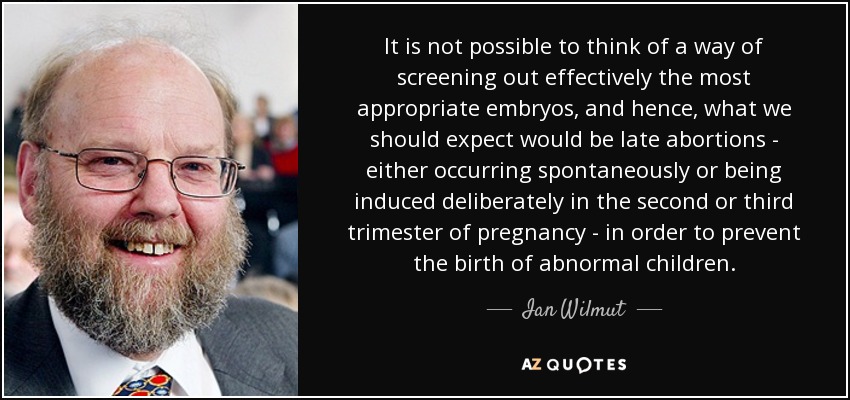 It is not possible to think of a way of screening out effectively the most appropriate embryos, and hence, what we should expect would be late abortions - either occurring spontaneously or being induced deliberately in the second or third trimester of pregnancy - in order to prevent the birth of abnormal children. - Ian Wilmut