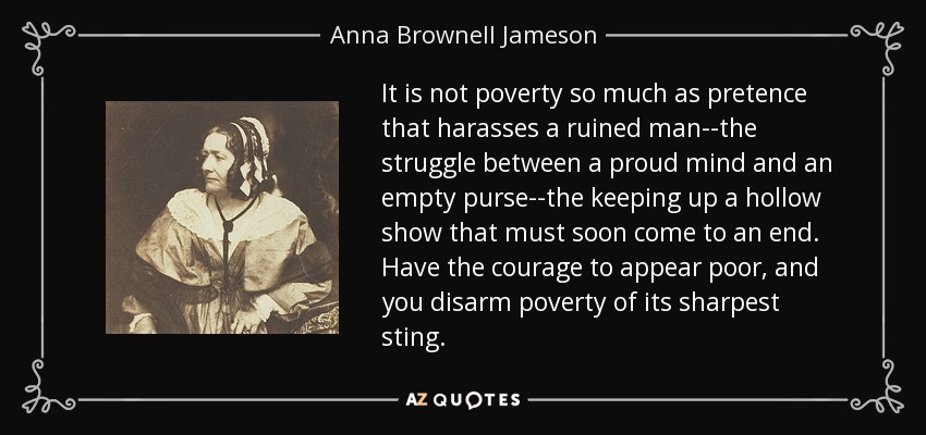 It is not poverty so much as pretence that harasses a ruined man--the struggle between a proud mind and an empty purse--the keeping up a hollow show that must soon come to an end. Have the courage to appear poor, and you disarm poverty of its sharpest sting. - Anna Brownell Jameson