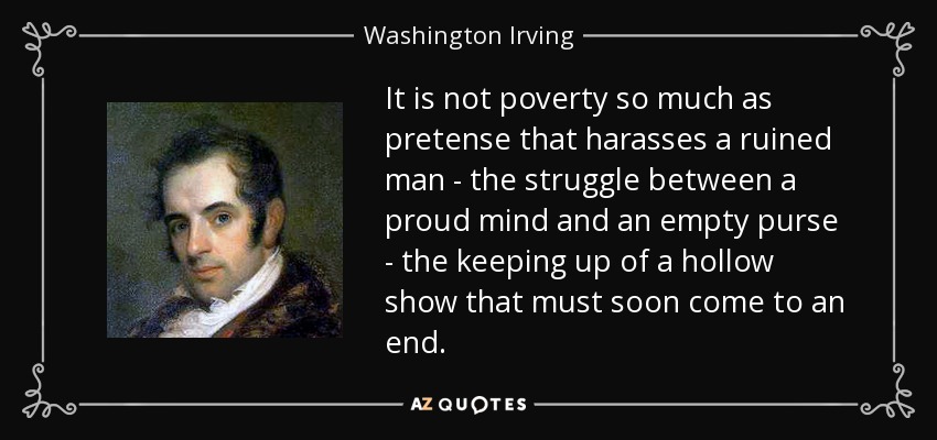 It is not poverty so much as pretense that harasses a ruined man - the struggle between a proud mind and an empty purse - the keeping up of a hollow show that must soon come to an end. - Washington Irving