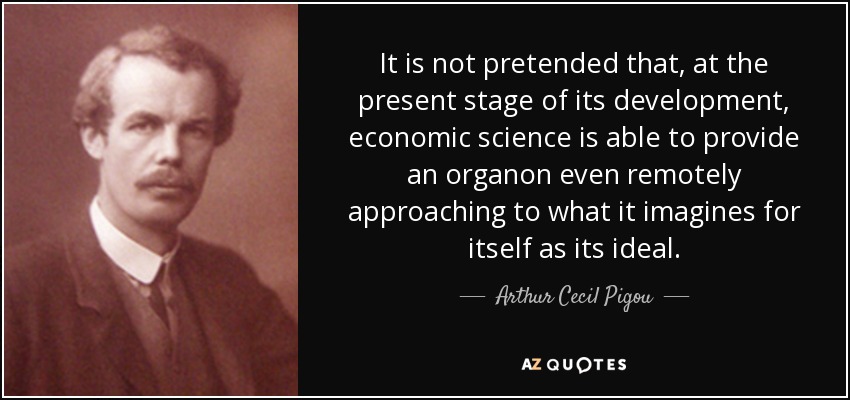 It is not pretended that, at the present stage of its development, economic science is able to provide an organon even remotely approaching to what it imagines for itself as its ideal. - Arthur Cecil Pigou