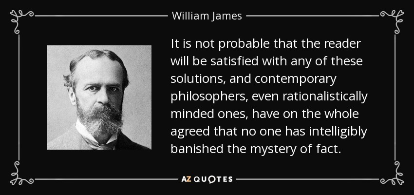 It is not probable that the reader will be satisfied with any of these solutions, and contemporary philosophers, even rationalistically minded ones, have on the whole agreed that no one has intelligibly banished the mystery of fact. - William James