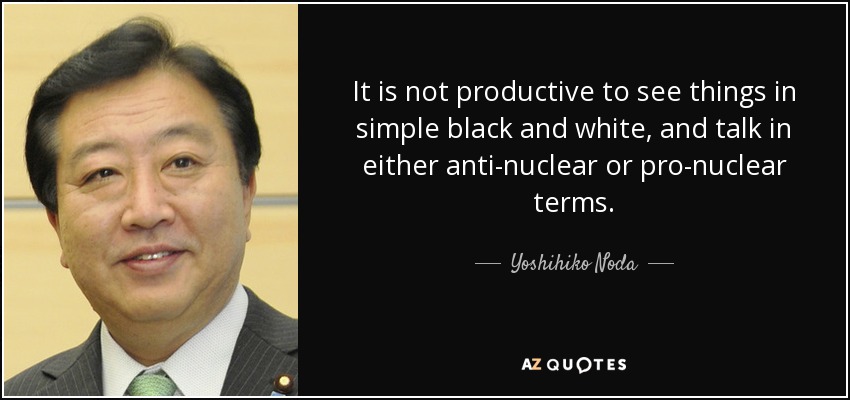It is not productive to see things in simple black and white, and talk in either anti-nuclear or pro-nuclear terms. - Yoshihiko Noda