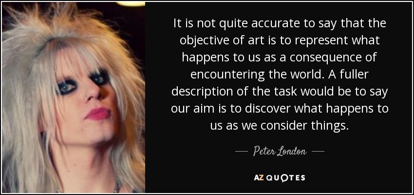 It is not quite accurate to say that the objective of art is to represent what happens to us as a consequence of encountering the world. A fuller description of the task would be to say our aim is to discover what happens to us as we consider things. - Peter London