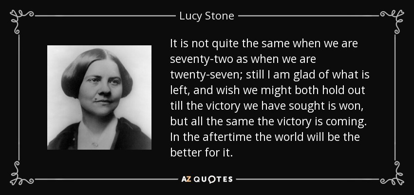 It is not quite the same when we are seventy-two as when we are twenty-seven; still I am glad of what is left, and wish we might both hold out till the victory we have sought is won, but all the same the victory is coming. In the aftertime the world will be the better for it. - Lucy Stone